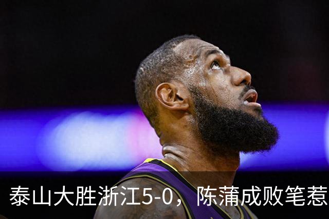 泰山大胜浙江5-0，陈蒲成败笔惹争议